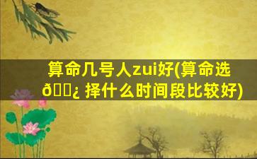算命几号人zui
好(算命选 🌿 择什么时间段比较好)